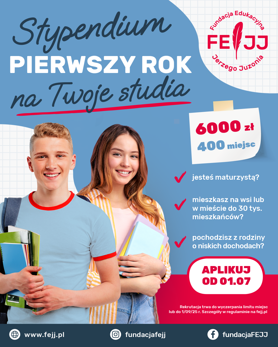 Plakat promujący „Stypendium Pierwszy Rok” Fundacji Edukacyjnej Jerzego Juzonia (FEJJ). Na niebieskim tle widnieje napis: „Stypendium Pierwszy Rok na Twoje studia”. Po prawej stronie logo fundacji. Pod spodem znajduje się informacja: „6000 zł, 400 miejsc”. W centrum grafiki znajdują się uśmiechnięci młodzi ludzie – chłopak i dziewczyna – z zeszytami i plecakiem, symbolizujący przyszłych studentów. Obok nich lista pytań: „Jesteś maturzystą?”, „Mieszkasz na wsi lub w mieście do 30 tys. mieszkańców?”, „Pochodzisz z rodziny o niskich dochodach?” – każde z pytaniem oznaczone czerwonym ptaszkiem. Na dole czerwony przycisk z napisem: „Aplikuj od 01.07”. Pod spodem drobnym drukiem informacja: „Rekrutacja trwa do wyczerpania limitu miejsc lub do 1/09/25 r. Szczegóły w regulaminie na fejj.pl”. Na samym dole zamieszczono adres strony internetowej oraz ikony mediów społecznościowych: Facebook i Instagram – fundacjafejj.