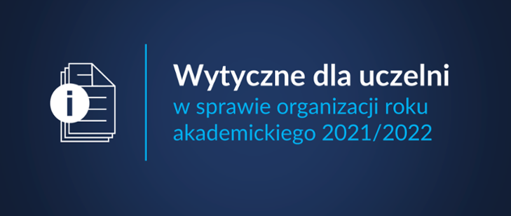 wytyczne Ministerstwa Edukacji i Nauki W związku z aktualną sytuacją epidemiczną Ministerstwo Edukacji i Nauki przewiduje co do zasady powrót do prowadzenia kształcenia w uczelniach w ich siedzibach w roku akademickim 2021/2022. Ostateczne decyzje w tym zakresie będą uwzględniały dynamikę zachorowań na COVID-19 oraz decyzje rządu. W sytuacji zwiększenia zagrożenia epidemicznego może zostać wprowadzone kształcenie w trybie hybrydowym, a w szczególnych przypadkach również powrót do kształcenia zdalnego, grafika promująca